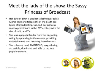 Meet the lady of the show, the Sassy
          Princess of Broadcast
• Her date of birth is unclear (a lady never tells):
  Morse code and telegraphs of the C19th are
  types of broadcasting, too, but our princess
  rose to prominence in the 20th century with the
  rise of radio and TV
• She was a popular leader from the beginning,
  ruling by appealing to the masses, providing
  entertainment, and breaking down barriers
• She is brassy, bold, AMBITIOUS, sexy, alluring,
  accessible, dominant, and able to tap into
  popular culture.




20 October 2012                     New Media
 