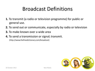 Broadcast Definitions
1. To transmit (a radio or television programme) for public or
   general use.
2. To send out or communicate, especially by radio or television
3. To make known over a wide area
4. To send a transmission or signal; transmit.
    (http://www.thefreedictionary.com/broadcast)




20 October 2012                          New Media
 