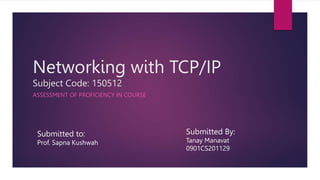 Networking with TCP/IP
Subject Code: 150512
ASSESSMENT OF PROFICIENCY IN COURSE
Submitted to:
Prof. Sapna Kushwah
Submitted By:
Tanay Manavat
0901CS201129
 