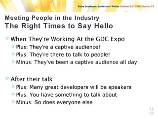 Meeting People in the Industry
The Right Times to Say Hello
 When They’re Working At the GDC Expo
 Plus: They’re a captive audience!
 Plus: They’re there to talk to people!
 Minus: They’ve been a captive audience all day
 After their talk
 Plus: Many great developers will be speakers
 Plus: You have something to talk about
 Minus: So does everyone else
 
