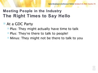 Meeting People in the Industry
The Right Times to Say Hello
 At a GDC Party
 Plus: They might actually have time to talk
 Plus: They’re there to talk to people!
 Minus: They might not be there to talk to you
 