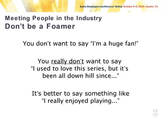 Meeting People in the Industry
Don’t be a Foamer
You don’t want to say “I’m a huge fan!”
You really don’t want to say
“I used to love this series, but it’s
been all down hill since...”
It’s better to say something like
“I really enjoyed playing...”
 
