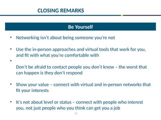 12
Be Yourself
• Networking isn’t about being someone you’re not
• Use the in-person approaches and virtual tools that work for you,
and fit with what you’re comfortable with
•
Don’t be afraid to contact people you don’t know – the worst that
can happen is they don’t respond
• Show your value – connect with virtual and in-person networks that
fit your interests
• It’s not about level or status – connect with people who interest
you, not just people who you think can get you a job
CLOSING REMARKS
 