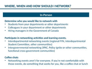 In-Person
Determine who you would like to network with
• Students from your departments or other departments
• Colleagues in your department or other departments
• Hiring managers in the Government of Canada
Participate in networking activities and learning events.
• Interdepartmental networking events (regional FYN, Interdepartmental
Student Committee, other communities)
• Intergovernmental networking (IPAC, Policy Ignite or other communities,
functional cross-government communities)
Coffee chats
• Networking events aren’t for everyone. If you’re not comfortable with
those events, do something that works for you, like a coffee chat or lunch
WHERE, WHEN AND HOW SHOULD I NETWORK?
 