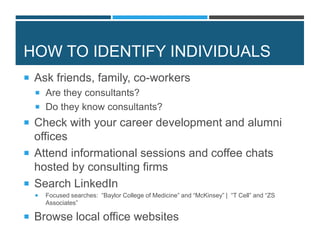 HOW TO IDENTIFY INDIVIDUALS
 Ask friends, family, co-workers
 Are they consultants?
 Do they know consultants?
 Check with your career development and alumni
offices
 Attend informational sessions and coffee chats
hosted by consulting firms
 Search LinkedIn
 Focused searches: “Baylor College of Medicine” and “McKinsey” | “T Cell” and “ZS
Associates”
 Browse local office websites
 