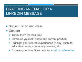 DRAFTING AN EMAIL OR A
LINKEDIN MESSAGE
 Subject: short and clear
 Content
 Thank them for their time
 Introduce yourself: name and current position
 Highlight your shared experiences (if any) such as
education, work, community service, etc.
 Express your intentions: ask for a call or coffee-chat
 