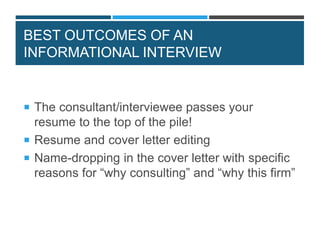 BEST OUTCOMES OF AN
INFORMATIONAL INTERVIEW
 The consultant/interviewee passes your
resume to the top of the pile!
 Resume and cover letter editing
 Name-dropping in the cover letter with specific
reasons for “why consulting” and “why this firm”
 