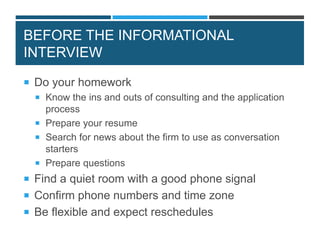 BEFORE THE INFORMATIONAL
INTERVIEW
 Do your homework
 Know the ins and outs of consulting and the application
process
 Prepare your resume
 Search for news about the firm to use as conversation
starters
 Prepare questions
 Find a quiet room with a good phone signal
 Confirm phone numbers and time zone
 Be flexible and expect reschedules
 