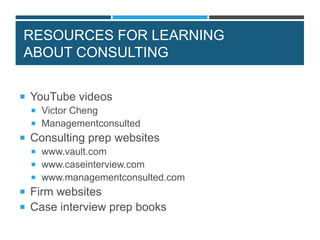 RESOURCES FOR LEARNING
ABOUT CONSULTING
 YouTube videos
 Victor Cheng
 Managementconsulted
 Consulting prep websites
 www.vault.com
 www.caseinterview.com
 www.managementconsulted.com
 Firm websites
 Case interview prep books
 