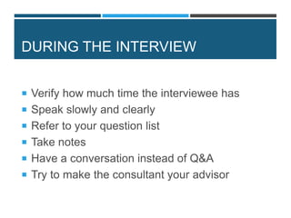 DURING THE INTERVIEW
 Verify how much time the interviewee has
 Speak slowly and clearly
 Refer to your question list
 Take notes
 Have a conversation instead of Q&A
 Try to make the consultant your advisor
 