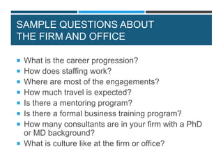 SAMPLE QUESTIONS ABOUT
THE FIRM AND OFFICE
 What is the career progression?
 How does staffing work?
 Where are most of the engagements?
 How much travel is expected?
 Is there a mentoring program?
 Is there a formal business training program?
 How many consultants are in your firm with a PhD
or MD background?
 What is culture like at the firm or office?
 