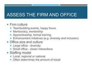ASSESS THE FIRM AND OFFICE
 Firm culture
 Teambuilding events, happy hours
 Meritocracy, mentorship
 Apprenticeship, formal training
 Enhancement initiatives (e.g. diversity and inclusion)
 Office size and culture
 Large office - diversity
 Small office - closer interactions
 Staffing model
 Local, regional or national
 Often determines the amount of travel
 