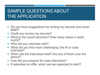 SAMPLE QUESTIONS ABOUT
THE APPLICATION
 Do you have suggestions for writing my resume and cover
letter?
 Could you review my resume?
 What is the round structure? How many cases in each
round?
 Who did you interview with?
 What did you find more challenging: the fit or case
interview?
 When are the interviews held? Are any of them over the
phone?
 How did you prepare for case interviews?
 If extended an offer, when are we expected to start?
 