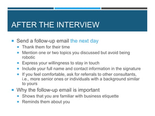 AFTER THE INTERVIEW
 Send a follow-up email the next day
 Thank them for their time
 Mention one or two topics you discussed but avoid being
robotic
 Express your willingness to stay in touch
 Include your full name and contact information in the signature
 If you feel comfortable, ask for referrals to other consultants,
i.e., more senior ones or individuals with a background similar
to yours
 Why the follow-up email is important
 Shows that you are familiar with business etiquette
 Reminds them about you
 