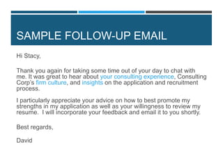 SAMPLE FOLLOW-UP EMAIL
Hi Stacy,
Thank you again for taking some time out of your day to chat with
me. It was great to hear about your consulting experience, Consulting
Corp’s firm culture, and insights on the application and recruitment
process.
I particularly appreciate your advice on how to best promote my
strengths in my application as well as your willingness to review my
resume. I will incorporate your feedback and email it to you shortly.
Best regards,
David
 