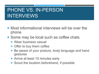 PHONE VS. IN-PERSON
INTERVIEWS
 Most informational interviews will be over the
phone
 Some may be local such as coffee chats
 Wear business casual
 Offer to buy them coffee
 Be aware of your posture, body language and hand
gestures
 Arrive at least 10 minutes early
 Scout the location beforehand, if possible
 