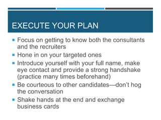 EXECUTE YOUR PLAN
 Focus on getting to know both the consultants
and the recruiters
 Hone in on your targeted ones
 Introduce yourself with your full name, make
eye contact and provide a strong handshake
(practice many times beforehand)
 Be courteous to other candidates—don’t hog
the conversation
 Shake hands at the end and exchange
business cards
 
