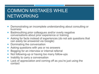 COMMON MISTAKES WHILE
NETWORKING
 Demonstrating an incomplete understanding about consulting or
business
 Badmouthing prior colleagues and/or overly negative
conversations about prior experience or training
 Asking for facts instead of experiences (do not ask questions that
can easily be answered via Google)
 Dominating the conversation
 Asking questions with yes or no answers
 Begging for an interview or internal referral
 Not following-up or having too many follow-ups
 Inability to carry a conversation
 Lack of appreciation and coming off as you’re just using the
contact
 