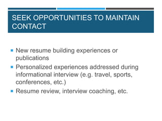 SEEK OPPORTUNITIES TO MAINTAIN
CONTACT
 New resume building experiences or
publications
 Personalized experiences addressed during
informational interview (e.g. travel, sports,
conferences, etc.)
 Resume review, interview coaching, etc.
 