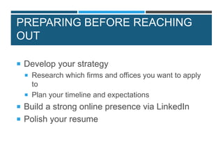 PREPARING BEFORE REACHING
OUT
 Develop your strategy
 Research which firms and offices you want to apply
to
 Plan your timeline and expectations
 Build a strong online presence via LinkedIn
 Polish your resume
 