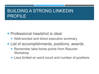 BUILDING A STRONG LINKEDIN
PROFILE
 Professional headshot is ideal
 Well-worded and direct executive summary
 List of accomplishments, positions, awards
 Remember take-home points from Resume
Workshop
 Less limited on word count and number of positions
 