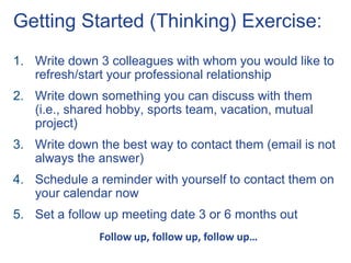 Getting Started (Thinking) Exercise:
1. Write down 3 colleagues with whom you would like to
   refresh/start your professional relationship
2. Write down something you can discuss with them
   (i.e., shared hobby, sports team, vacation, mutual
   project)
3. Write down the best way to contact them (email is not
   always the answer)
4. Schedule a reminder with yourself to contact them on
   your calendar now
5. Set a follow up meeting date 3 or 6 months out
               Follow up, follow up, follow up…
 