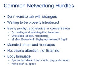 Common Networking Hurdles
• Don’t want to talk with strangers
• Waiting to be properly introduced
• Being pushy, aggressive in conversation
   • Controlling or dominating the discussion
   • One-sided (all talk, no listening)
   • Mr./Ms. Know-it-all / Highly-opinionated / Right

• Mangled and mixed messages
• Not paying attention, not listening
• Body language
   • Eye contact (lack of, too much), physical contact
   • Arms, stance, space
 