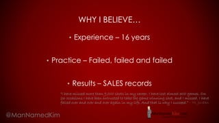 WHY I BELIEVE…
• Experience – 16 years
• Practice – Failed, failed and failed
• Results – SALES records
@ManNamedKim
“I have missed more than 9,000 shots in my career. I have lost almost 300 games. On
26 occasions I have been entrusted to take the game winning shot, and I missed. I have
failed over and over and over again in my life. And that is why I succeed.” – M. Jordan
 
