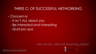 THREE CS OF SUCCESSFUL NETWORKING
• Concern-ly
– It isn’t ALL about you
– Be interested and interesting
– Quid pro quo
@ManNamedKim
Above all else…seek to be chronically helpful!
 