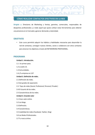 CÓMO REALIZAR CONTACTOS EFECTIVOS EN LA RED

Dirigido a: Directores de Marketing y Ventas, gerentes, comerciales, responsables de
despachos profesionales y a todo aquel que quiera utilizar estas herramientas para obtener
una presencia en el mercado y generar demanda y notoriedad.



OBJETIVOS
   •   Este curso permitirá adquirir los hábitos y habilidades necesarias para desarrollar la
       red de contactos, conseguir nuevos clientes, socios o colaborara con otros contactos
       para alcanzar los objetivos a través del NETWORKING PROFESIONAL.



PROGRAMA
   Unidad 1. Introducción.
   1.1 Un primer paso.
   1.2 La web 2.0.
   1.3 Comunidades.
   1.4 ¿Tu empresa es 2.0?
   Unidad 2. Definición de redes.
   2.1 Definición de redes.
   2.2 Seis grados de separación.
   2.3. Tipos de redes (Social, Profesional, Personal, Privada )
   2.4 El Usuario de las redes.
   2.5 Características de las redes.
   Unidad 3. Creando valor
   3.1 Crear valor online.
   3.2 Los blogs.
   3.3 Definición.
   3.4 Características.
   3.5 Usabilidad de redes (Facebook, Twitter, Xing)
   3.6 Las Redes Profesionales.
   3.7 Tu marca online.



                                               10
 