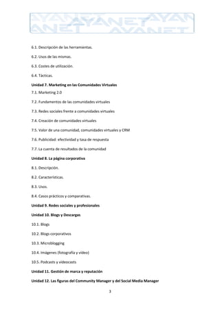 6.1. Descripción de las herramientas.

6.2. Usos de las mismas.

6.3. Costes de utilización.

6.4. Tácticas.

Unidad 7. Marketing en las Comunidades Virtuales
7.1. Marketing 2.0

7.2. Fundamentos de las comunidades virtuales

7.3. Redes sociales frente a comunidades virtuales

7.4. Creación de comunidades virtuales

7.5. Valor de una comunidad, comunidades virtuales y CRM

7.6. Publicidad: efectividad y tasa de respuesta

7.7. La cuenta de resultados de la comunidad

Unidad 8. La página corporativa

8.1. Descripción.

8.2. Características.

8.3. Usos.

8.4. Casos prácticos y comparativas.

Unidad 9. Redes sociales y profesionales

Unidad 10. Blogs y Descargas

10.1. Blogs

10.2. Blogs corporativos

10.3. Microblogging

10.4. Imágenes (fotografía y vídeo)

10.5. Podcasts y videocasts

Unidad 11. Gestión de marca y reputación

Unidad 12. Las figuras del Community Manager y del Social Media Manager

                                                   3
 