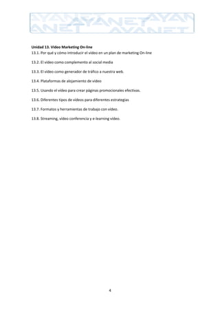 Unidad 13. Video Marketing On-line
13.1. Por qué y cómo introducir el vídeo en un plan de marketing On-line

13.2. El vídeo como complemento al social media

13.3. El vídeo como generador de tráfico a nuestra web.

13.4. Plataformas de alojamiento de vídeo

13.5. Usando el vídeo para crear páginas promocionales efectivas.

13.6. Diferentes tipos de vídeos para diferentes estrategias

13.7. Formatos y herramientas de trabajo con vídeo.

13.8. Streaming, vídeo conferencia y e-learning vídeo.




                                               4
 