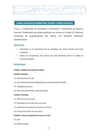 CURSO AVANZADO MARKETING ONLINE Y REDES SOCIALES

Dirigido a: Profesionales de Marketing y comunicación. Profesionales de Recursos

Humanos. Profesionales que desean gestionar sus recursos en la web 2.0. Recientes
estudiantes     de      grado/posgrado     que       desean   una   formación   profesional
complementaria.

OBJETIVOS
    •   Profundizar en el conocimiento de las Estrategias que ofrece internet para hacer
        marketing. –
    •   Utilizar las herramientas para realizar con éxito Marketing online en calidad de
        usuarios avanzados.


PROGRAMA

Unidad 1. Modelos de reputación online.

Unidad 2. Soportes

2.1. Herramientas en la red.

2.2. User Generated Content (UGC)/Consumer Generated Media (CGM)

2.3. Tipología de usuarios.

2.4. Valoración del mensaje y nivel de impacto.

Unidad 3. Branding

3.1. Cómo se crea una marca.

3.2. Estrategias a la hora de crear una marca.

3.3. Análisis de los puntos de contacto con la marca.

3.4. Proceso de creación de una marca.

Unidad 4. Técnicas de gestión de marca en la red:

4.1. SEO.

4.2. Medios Sociales.

                                                 5
 