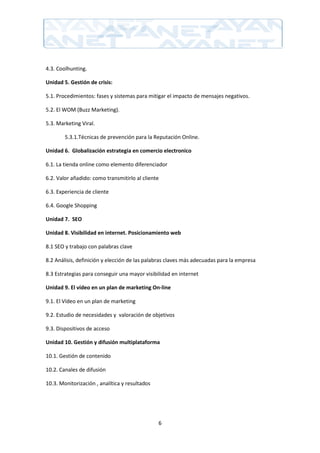 4.3. Coolhunting.

Unidad 5. Gestión de crisis:

5.1. Procedimientos: fases y sistemas para mitigar el impacto de mensajes negativos.

5.2. El WOM (Buzz Marketing).

5.3. Marketing Viral.

        5.3.1.Técnicas de prevención para la Reputación Online.

Unidad 6. Globalización estrategia en comercio electronico

6.1. La tienda online como elemento diferenciador

6.2. Valor añadido: como transmitirlo al cliente

6.3. Experiencia de cliente

6.4. Google Shopping

Unidad 7. SEO

Unidad 8. Visibilidad en internet. Posicionamiento web

8.1 SEO y trabajo con palabras clave

8.2 Análisis, definición y elección de las palabras claves más adecuadas para la empresa

8.3 Estrategias para conseguir una mayor visibilidad en internet

Unidad 9. El vídeo en un plan de marketing On-line

9.1. El Vídeo en un plan de marketing

9.2. Estudio de necesidades y valoración de objetivos

9.3. Dispositivos de acceso

Unidad 10. Gestión y difusión multiplataforma

10.1. Gestión de contenido

10.2. Canales de difusión

10.3. Monitorización , analítica y resultados




                                                6
 
