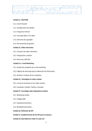 Unidad 11. YOUTUBE

11.1. Canal Youtube

11.2. Configuración de subidas

11.3. Programas Partner

11.4. YouTube Móvil, TV y Web

11.5. Derechos de copyright

11.6. Herramientas de gestión

Unidad 12. Vídeo interactivo

12.1. Creación de vídeo interactivo

12.2. Preparación y edición

12.3. Recursos y difusión

Unidad 13. E-mail Marketing

13.1. Diseño de campañas de e-mail marketing.

13.2. Páginas de aterrizaje para la obtención de información.

13.3. Análisis e Impacto de las campañas.

Unidad 14. Estrategias en redes sociales

14.1. Líneas de actuación en las redes sociales

14.2. Facebook, Linkedin, Twitter y Youtube

Unidad 15. Tecnología sobre dispositivos móviles

15.1. Marketing mobile

15.2. Códigos BIDI

15.3. Geoposicionamiento

15.4. Realidad Aumentada

Unidad 16. Definición de KPI

Unidad 17. Establecimiento de los KPI para la empresa

Unidad 18. Qué debemos medir en cada red

                                                  7
 