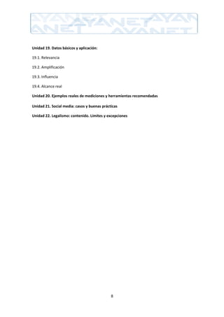 Unidad 19. Datos básicos y aplicación:

19.1. Relevancia

19.2. Amplificación

19.3. Influencia

19.4. Alcance real

Unidad 20. Ejemplos reales de mediciones y herramientas recomendadas

Unidad 21. Social media: casos y buenas prácticas

Unidad 22. Legalismo: contenido. Límites y excepciones




                                             8
 
