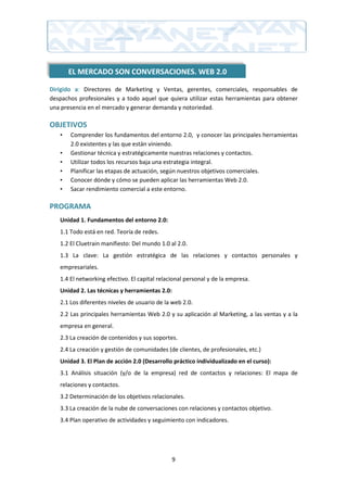 EL MERCADO SON CONVERSACIONES. WEB 2.0

Dirigido a: Directores de Marketing y Ventas, gerentes, comerciales, responsables de
despachos profesionales y a todo aquel que quiera utilizar estas herramientas para obtener
una presencia en el mercado y generar demanda y notoriedad.

OBJETIVOS
   •   Comprender los fundamentos del entorno 2.0, y conocer las principales herramientas
       2.0 existentes y las que están viniendo.
   •   Gestionar técnica y estratégicamente nuestras relaciones y contactos.
   •   Utilizar todos los recursos baja una estrategia integral.
   •   Planificar las etapas de actuación, según nuestros objetivos comerciales.
   •   Conocer dónde y cómo se pueden aplicar las herramientas Web 2.0.
   •   Sacar rendimiento comercial a este entorno.

PROGRAMA
   Unidad 1. Fundamentos del entorno 2.0:
   1.1 Todo está en red. Teoría de redes.
   1.2 El Cluetrain manifiesto: Del mundo 1.0 al 2.0.
   1.3 La clave: La gestión estratégica de las relaciones y contactos personales y
   empresariales.
   1.4 El networking efectivo. El capital relacional personal y de la empresa.
   Unidad 2. Las técnicas y herramientas 2.0:
   2.1 Los diferentes niveles de usuario de la web 2.0.
   2.2 Las principales herramientas Web 2.0 y su aplicación al Marketing, a las ventas y a la
   empresa en general.
   2.3 La creación de contenidos y sus soportes.
   2.4 La creación y gestión de comunidades (de clientes, de profesionales, etc.)
   Unidad 3. El Plan de acción 2.0 (Desarrollo práctico individualizado en el curso):
   3.1 Análisis situación (y/o de la empresa) red de contactos y relaciones: El mapa de
   relaciones y contactos.
   3.2 Determinación de los objetivos relacionales.
   3.3 La creación de la nube de conversaciones con relaciones y contactos objetivo.
   3.4 Plan operativo de actividades y seguimiento con indicadores.




                                               9
 