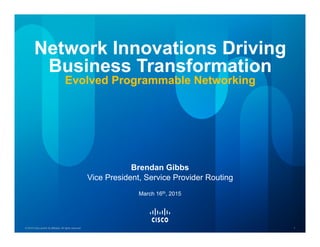 © 2015 Cisco and/or its affiliates. All rights reserved. 1© 2015 Cisco and/or its affiliates. All rights reserved. 1
Network Innovations Driving
Business Transformation
Evolved Programmable Networking
Brendan Gibbs
Vice President, Service Provider Routing
March 16th, 2015
 