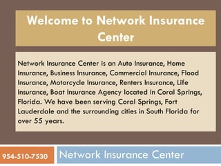 Network Insurance Center is an Auto Insurance, Home
Insurance, Business Insurance, Commercial Insurance, Flood
Insurance, Motorcycle Insurance, Renters Insurance, Life
Insurance, Boat Insurance Agency located in Coral Springs,
Florida. We have been serving Coral Springs, Fort
Lauderdale and the surrounding cities in South Florida for
over 55 years.
Welcome to Network Insurance
Center
Network Insurance Center954-510-7530
 