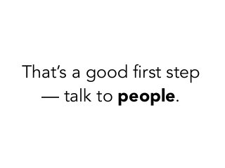 That’s a good first step
— talk to people.
 