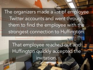 The organizers made a list of employee
Twitter accounts and went through
them to find the employee with the
strongest connection to Huffington.
!
That employee reached out and
Huffington quickly accepted the
invitation.
 