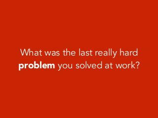 What was the last really hard
problem you solved at work?
 