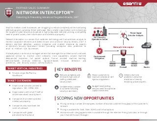 PARTNER SALES SUMMARY
NETWORK INTERCEPTOR™
Detecting & Preventing Advanced Targeted Attacks, 24/7
Small to medium sized businesses are struggling to reduce complexity while maintaining
defenses against a growing threat landscape. Many smaller organizations are increasingly
the targets of cyber attacks, and operate in highly regulated industries, driving a compelling
need to protect assets, client information and intellectual property.
Network Interceptor is a service that combines technology and human‐driven analysis to
monitor corporate networks and detect known and unknown security threats, 24x7. It
delivers real‐time detection, analysis, mitigation and incident response by experts
at eSentire’s Security Operations Center, providing enterprise class protection to
small to medium size businesses.
It’s deployed as a continuous managed service that leverages the architecture of a network
appliance sensor to monitor client networks. Core capabilities include real‐time
deep‐packet inspection, full packet capture, human assisted machine learning,
behavior‐based anomaly detection, signature‐based intrusion detection and
prevention, and security analyst communications.
Pricing varies by number of employees, number of locations and the throughput of the customer’s
network.
Pricing is available for Gold, Silver, SOHO and Virtual options
Assistance with sizing opportunities is available through the eSentire Pricing Calculator, or through
your Channel Account Manager.
Complementary solution
to customer’s existing
security investments
Delivers real-time
protection and active
resolution of security
threats by proven experts
Allows customers to
maintain compliance with
rigorous regulations
Budget-friendly billing
reduces need for expensive
capital investments
Finance, Legal, BioPharma,
Healthcare
Small to mid-size who are tied to
regulations: SEC, HIPAA, SOX
Organizations with small IT staﬀ or
small/nonexistent security team
Companies that need to protect
intellectual property
Companies who have been the
victim of a breach
Companies with global
presence/multi-national
SCOPING NEW OPPORTUNITIES
KEY BENEFITS
Reduces complexity and
eliminates high costs of
staﬃng a dedicated
security team
TARGET VERTICAL INDUSTRIES
TARGET CUSTOMERS
24/7 Security
Operations Center
Containment
Mitigation
Threat Signal
Data for Analysis
Firewall
Switch Switch
Router
Network Interceptor
eSentire
Internet
 