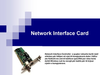 Network Interface Card


     Network Interface Controller e quajtur ndryshe kartë rrjeti
     shërben për lidhjen në rrjet të kompjuterave duke i lidhur
     ato fizikisht me anë të kabllove specifikë por nëse karta
     është Wireless nuk ka nevojë për kabllo për të krijuar
     rrjetin e kompjuterave.
 