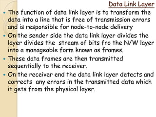 Data Link Layer
   The function of data link layer is to transform the
    data into a line that is free of transmission errors
    and is responsible for node-to-node delivery
   On the sender side the data link layer divides the
    layer divides the stream of bits fro the N/W layer
    into a manageable form known as frames.
   These data frames are then transmitted
    sequentially to the receiver.
   On the receiver end the data link layer detects and
    corrects any errors in the transmitted data which
    it gets from the physical layer.
 
