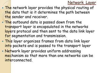 Network Layer
   The network layer provides the physical routing of
    the data that is it determines the path between
    the sender and receiver.
   The outbound data is passed down from the
    transport layer is encapsulated in the networks
    layers protocol and then sent to the data link layer
    for segmentation and transmission.
   This layer organizes frames from data link layer
    into packets and is passed to the transport layer
   Network layer provides uniform addressing
    mechanism so that more than one networks can be
    interconnected.
 