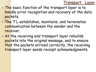 Transport Layer
   The basic function of the transport layer is to
    handle error recognition and recovery of the data
    packets.
   The T L establishes, maintains, and terminates
    communication between the sender and the
    receiver.
   At the receiving end transport layer rebuilds
    packets into the original message, and to ensure
    that the packets arrived correctly, the receiving
    transport layer sends receipt acknowledgments.
 
