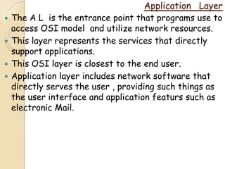 Application Layer
   The A L is the entrance point that programs use to
    access OSI model and utilize network resources.
   This layer represents the services that directly
    support applications.
   This OSI layer is closest to the end user.
   Application layer includes network software that
    directly serves the user , providing such things as
    the user interface and application featurs such as
    electronic Mail.
 