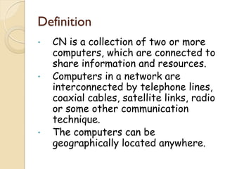 Definition
•   CN is a collection of two or more
    computers, which are connected to
    share information and resources.
•   Computers in a network are
    interconnected by telephone lines,
    coaxial cables, satellite links, radio
    or some other communication
    technique.
•   The computers can be
    geographically located anywhere.
 