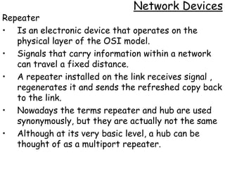 Network Devices
Repeater
• Is an electronic device that operates on the
   physical layer of the OSI model.
• Signals that carry information within a network
   can travel a fixed distance.
• A repeater installed on the link receives signal ,
   regenerates it and sends the refreshed copy back
   to the link.
• Nowadays the terms repeater and hub are used
   synonymously, but they are actually not the same
• Although at its very basic level, a hub can be
   thought of as a multiport repeater.
 